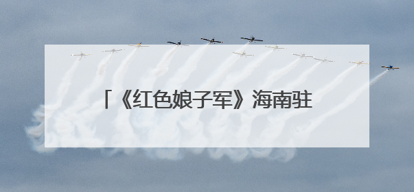 《红色娘子军》海南驻场演出再启幕，打造沉浸式红色文旅新体验