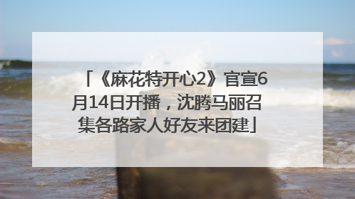 《麻花特开心2》官宣6月14日开播，沈腾马丽召集各路家人好友来团建