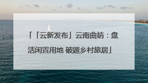 「云新发布」云南曲靖：盘活闲置用地 破题乡村旅居