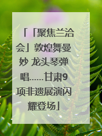 「聚焦兰洽会」敦煌舞曼妙 龙头琴弹唱……甘肃9项非遗展演闪耀登场