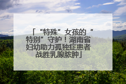 “特殊”女孩的“特别”守护！湖南省妇幼助力孤独症患者战胜乳腺脓肿