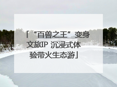 “百兽之王”变身文旅IP 沉浸式体验带火生态游