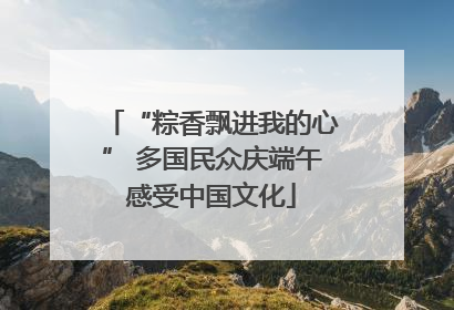 “粽香飘进我的心” 多国民众庆端午感受中国文化