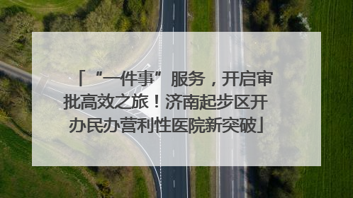 “一件事”服务，开启审批高效之旅！济南起步区开办民办营利性医院新突破