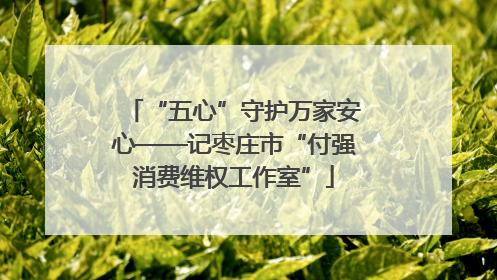 “五心”守护万家安心——记枣庄市“付强消费维权工作室”