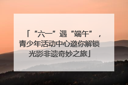 “六一”遇“端午”，青少年活动中心邀你解锁光影非遗奇妙之旅