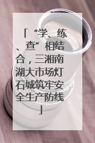 “学、练、查”相结合，三湘南湖大市场灯石城筑牢安全生产防线