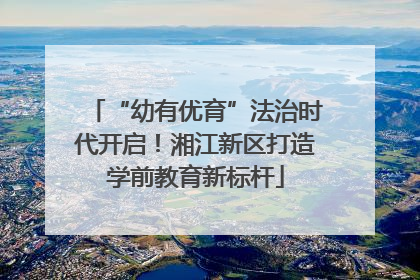 “幼有优育”法治时代开启！湘江新区打造学前教育新标杆