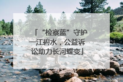 “检察蓝”守护一江碧水，公益诉讼助力长河蝶变