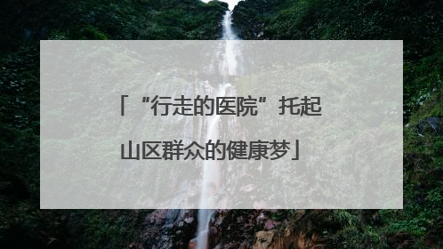 “行走的医院”托起山区群众的健康梦