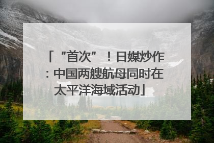 “首次”！日媒炒作：中国两艘航母同时在太平洋海域活动
