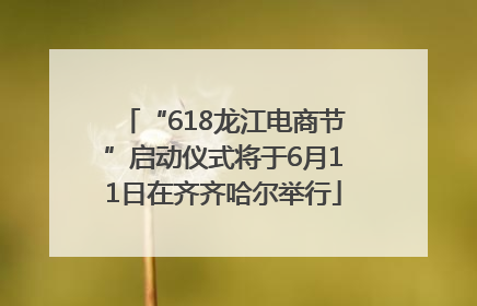 “618龙江电商节”启动仪式将于6月11日在齐齐哈尔举行