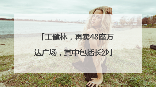 王健林，再卖48座万达广场，其中包括长沙