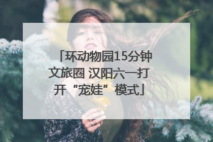 环动物园15分钟文旅圈 汉阳六一打开“宠娃”模式