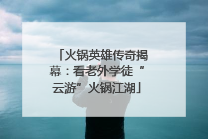 火锅英雄传奇揭幕：看老外学徒“云游”火锅江湖