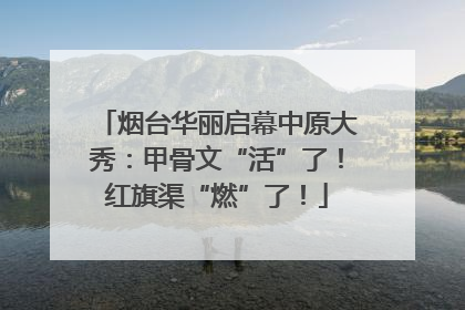 烟台华丽启幕中原大秀：甲骨文“活”了！红旗渠“燃”了！