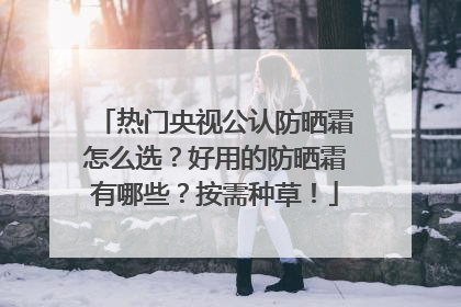 热门央视公认防晒霜怎么选？好用的防晒霜有哪些？按需种草！