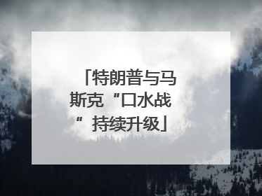 特朗普与马斯克“口水战”持续升级