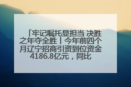 牢记嘱托显担当 决胜之年夺全胜丨今年前四个月辽宁招商引资到位资金4186.8亿元，同比增长17.4%