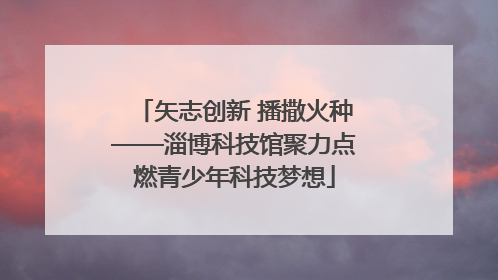 矢志创新 播撒火种——淄博科技馆聚力点燃青少年科技梦想