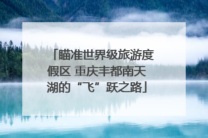瞄准世界级旅游度假区 重庆丰都南天湖的“飞”跃之路