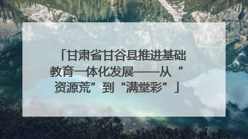 甘肃省甘谷县推进基础教育一体化发展——从“资源荒”到“满堂彩”