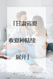 甘肃省夏收夏种陆续展开
