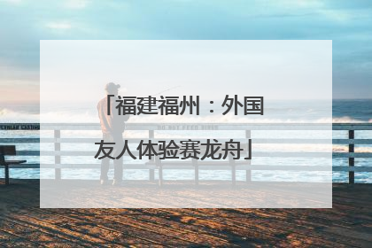 福建福州：外国友人体验赛龙舟