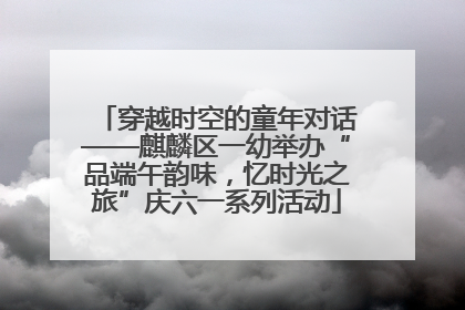 穿越时空的童年对话——麒麟区一幼举办“品端午韵味，忆时光之旅”庆六一系列活动