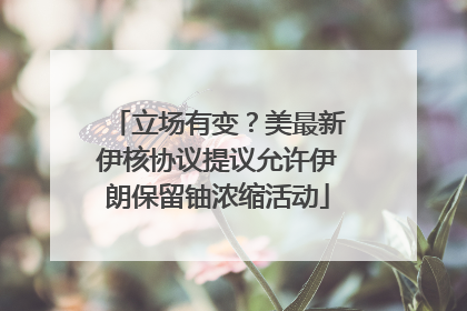 立场有变?美最新伊核协议提议允许伊朗保留铀浓缩活动