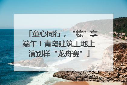 童心同行，“粽”享端午！青岛建筑工地上演别样“龙舟赛”
