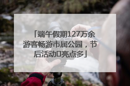 端午假期127万余游客畅游市属公园，节后活动﻿亮点多