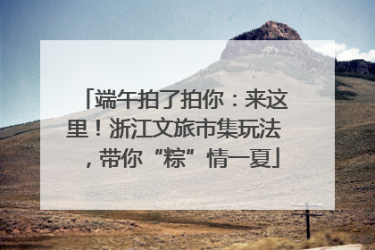 端午拍了拍你：来这里！浙江文旅市集玩法，带你“粽”情一夏