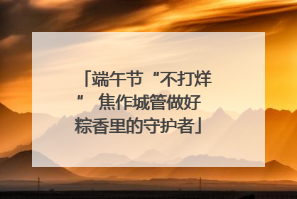 端午节“不打烊” 焦作城管做好粽香里的守护者