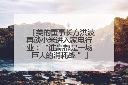 美的董事长方洪波再谈小米进入家电行业：“谁赢都是一场巨大的消耗战 ”
