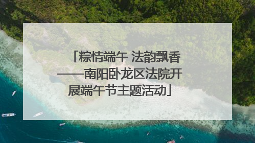 粽情端午 法韵飘香——南阳卧龙区法院开展端午节主题活动
