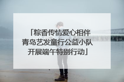 粽香传情爱心相伴 青岛艺发童行公益小队开展端午特别行动