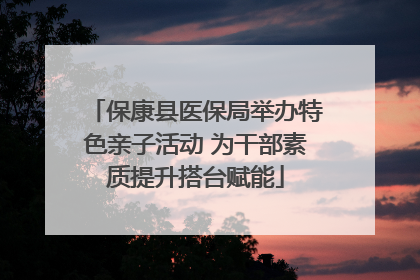 保康县医保局举办特色亲子活动 为干部素质提升搭台赋能