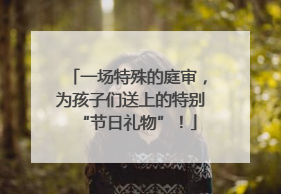 一场特殊的庭审，为孩子们送上的特别“节日礼物”！