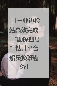 三亚边检站高效完成“勘探四号”钻井平台船员换班勤务