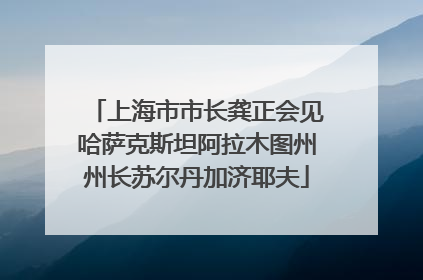 上海市市长龚正会见哈萨克斯坦阿拉木图州州长苏尔丹加济耶夫