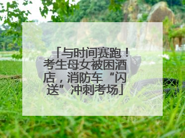 与时间赛跑！考生母女被困酒店，消防车“闪送”冲刺考场