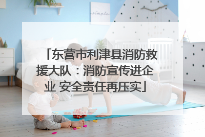 东营市利津县消防救援大队：消防宣传进企业 安全责任再压实