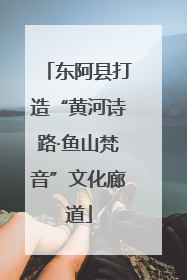 东阿县打造“黄河诗路·鱼山梵音”文化廊道