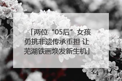 两位“05后”女孩勇挑非遗传承重担 让芜湖铁画焕发新生机