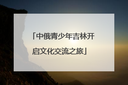 中俄青少年吉林开启文化交流之旅