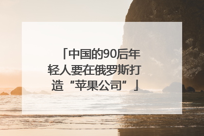 中国的90后年轻人要在俄罗斯打造“苹果公司”
