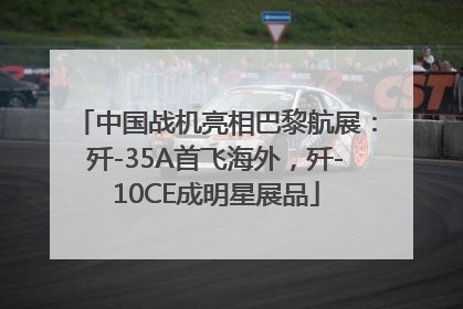 中国战机亮相巴黎航展：歼-35A首飞海外，歼-10CE成明星展品