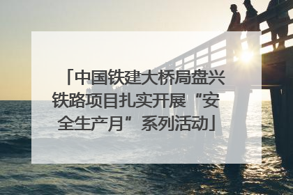中国铁建大桥局盘兴铁路项目扎实开展“安全生产月”系列活动