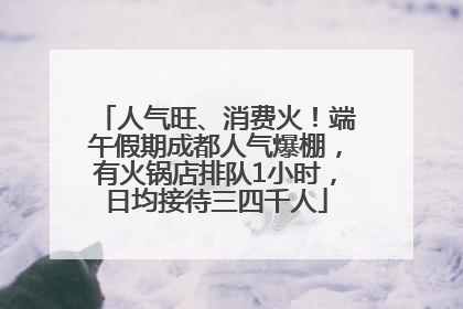 人气旺、消费火！端午假期成都人气爆棚，有火锅店排队1小时，日均接待三四千人
